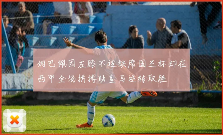 姆巴佩因左膝不适缺席国王杯却在西甲全场拼搏助皇马逆转取胜