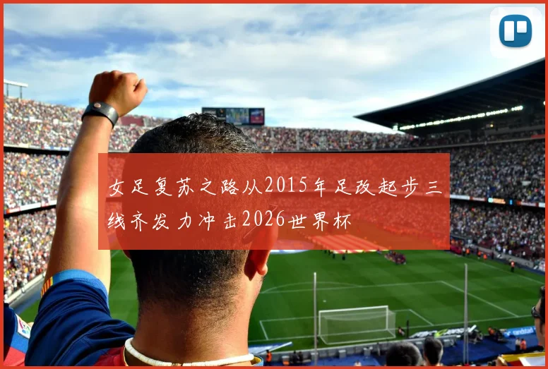 女足复苏之路从2015年足改起步三线齐发力冲击2026世界杯