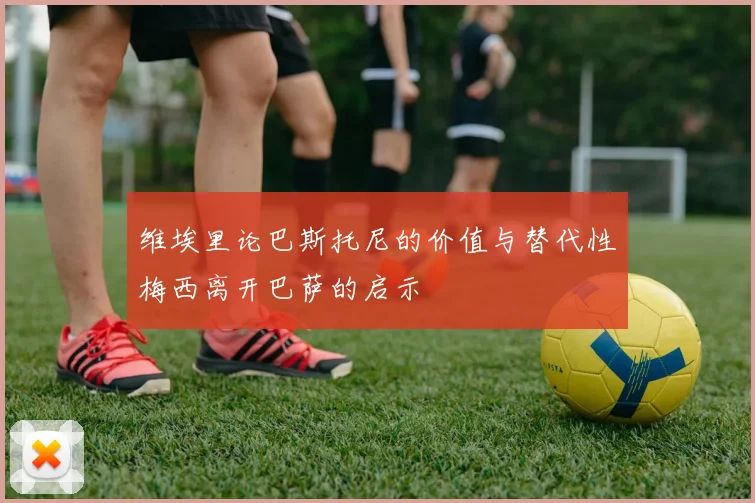 维埃里论巴斯托尼的价值与替代性梅西离开巴萨的启示