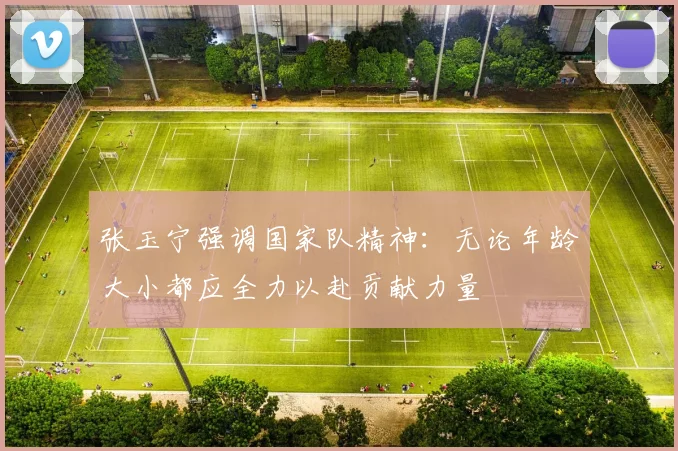 张玉宁强调国家队精神：无论年龄大小都应全力以赴贡献力量