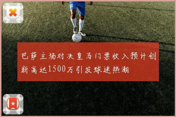 巴萨主场对决皇马门票收入预计创新高达1500万引发球迷热潮