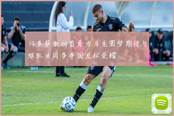 门多萨激动首秀为马竞圆梦期待与球队共同争夺国王杯荣耀