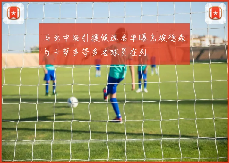 马竞中场引援候选名单曝光埃德森与卡萨多等多名球员在列
