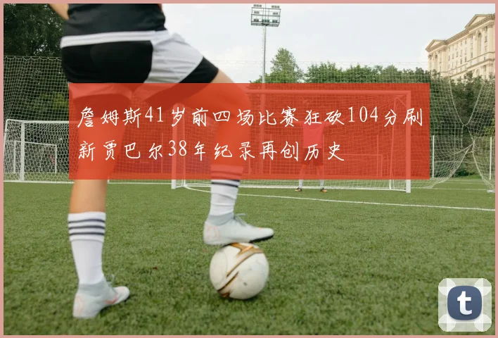 詹姆斯41岁前四场比赛狂砍104分刷新贾巴尔38年纪录再创历史