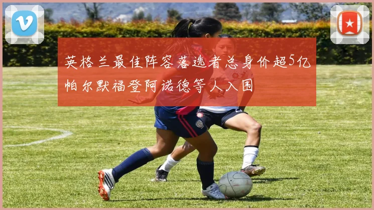 英格兰最佳阵容落选者总身价超5亿帕尔默福登阿诺德等人入围