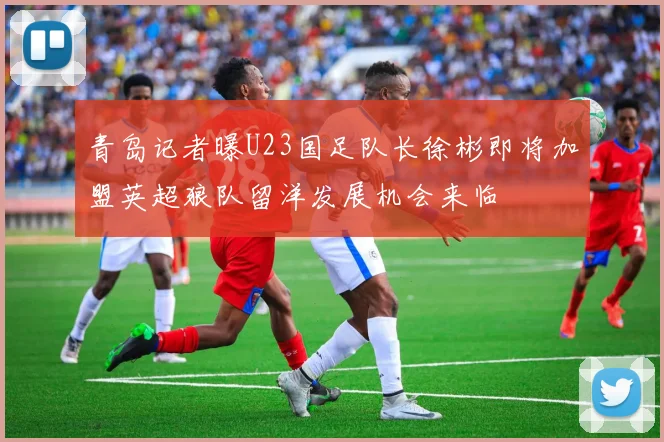 青岛记者曝U23国足队长徐彬即将加盟英超狼队留洋发展机会来临