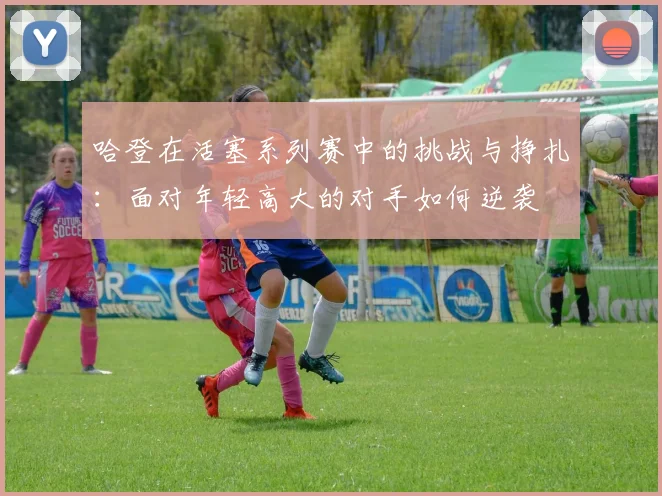 哈登在活塞系列赛中的挑战与挣扎：面对年轻高大的对手如何逆袭