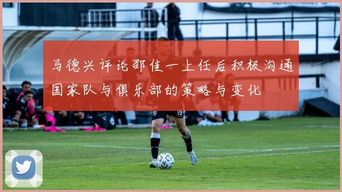 马德兴评论邵佳一上任后积极沟通国家队与俱乐部的策略与变化