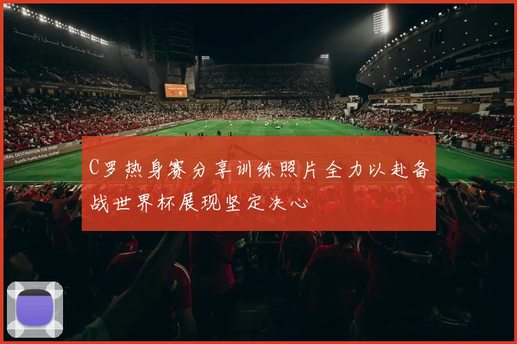 C罗热身赛分享训练照片全力以赴备战世界杯展现坚定决心
