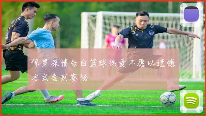 保罗深情告白篮球热爱不愿以遗憾方式告别赛场