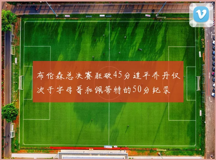 布伦森总决赛狂砍45分追平乔丹仅次于字母哥和佩蒂特的50分纪录