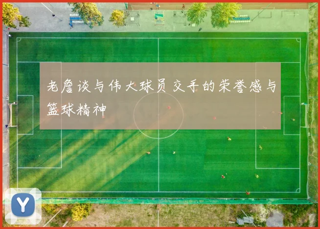 老詹谈与伟大球员交手的荣誉感与篮球精神