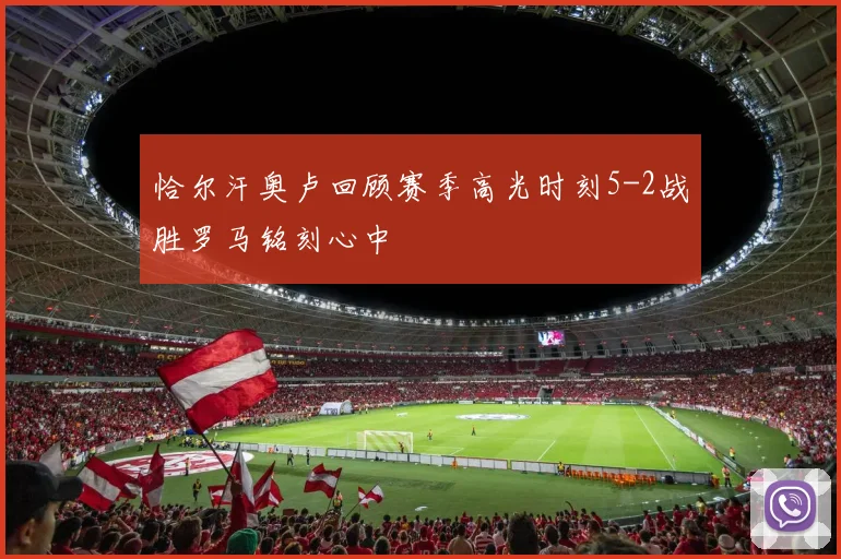 恰尔汗奥卢回顾赛季高光时刻5-2战胜罗马铭刻心中