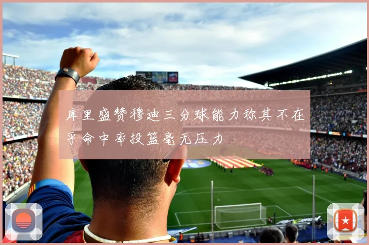 库里盛赞穆迪三分球能力称其不在乎命中率投篮毫无压力