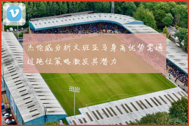 杰伦威分析文班亚马身高优势需通过跑位策略激发其潜力