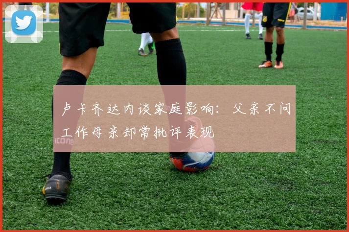 卢卡齐达内谈家庭影响：父亲不问工作母亲却常批评表现