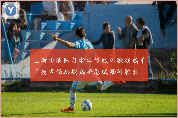 上海海港队与浙江绿城队激战成平下轮客场挑战成都蓉城期待胜利